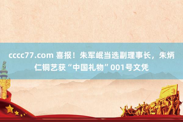 cccc77.com 喜报！朱军岷当选副理事长，朱炳仁铜艺获“中国礼物”001号文凭