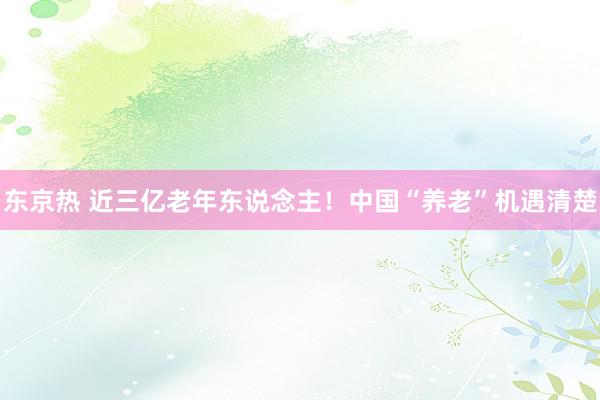 东京热 近三亿老年东说念主！中国“养老”机遇清楚