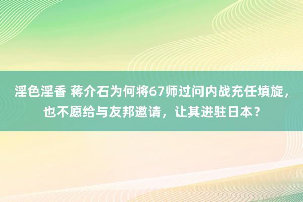 淫色淫香 蒋介石为何将67师过问内战充任填旋，也不愿给与友邦邀请，让其进驻日本？
