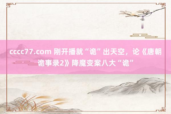 cccc77.com 刚开播就“诡”出天空，论《唐朝诡事录2》降魔变案八大“诡”