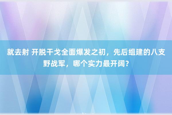 就去射 开脱干戈全面爆发之初，先后组建的八支野战军，哪个实力最开阔？