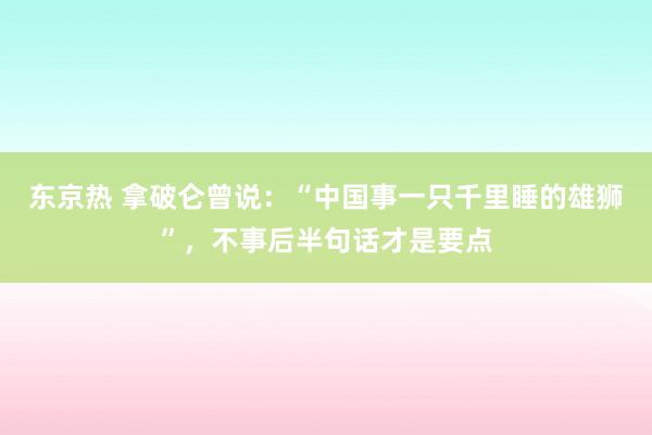 东京热 拿破仑曾说：“中国事一只千里睡的雄狮”，不事后半句话才是要点