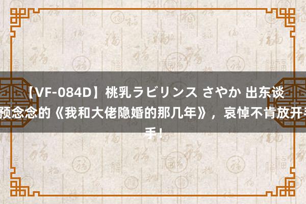 【VF-084D】桃乳ラビリンス さやか 出东谈主预念念的《我和大佬隐婚的那几年》，哀悼不肯放开手！