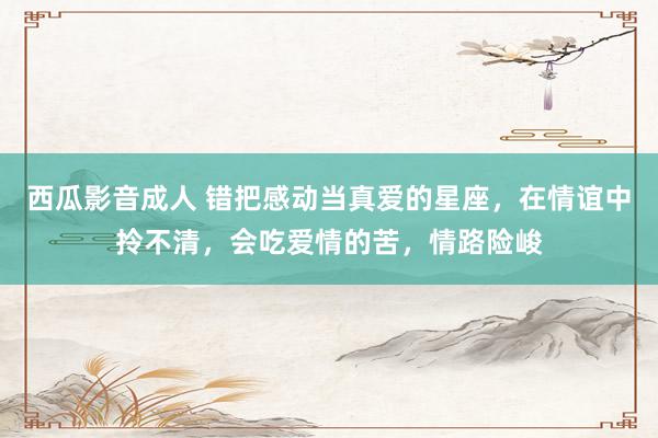 西瓜影音成人 错把感动当真爱的星座，在情谊中拎不清，会吃爱情的苦，情路险峻