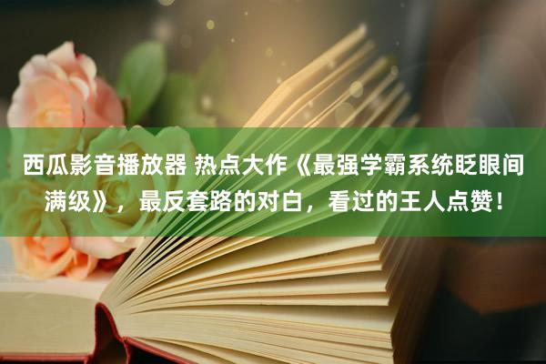 西瓜影音播放器 热点大作《最强学霸系统眨眼间满级》，最反套路的对白，看过的王人点赞！