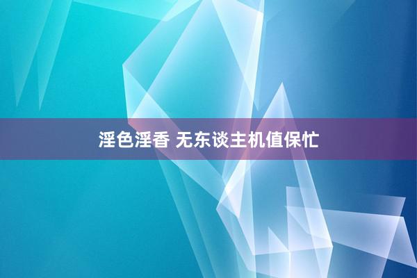 淫色淫香 无东谈主机值保忙