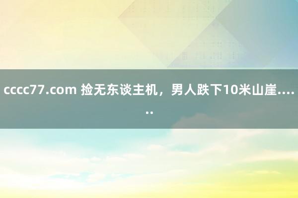 cccc77.com 捡无东谈主机，男人跌下10米山崖......