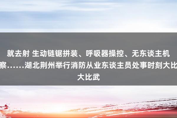 就去射 生动链锯拼装、呼吸器操控、无东谈主机窥察……湖北荆州举行消防从业东谈主员处事时刻大比武