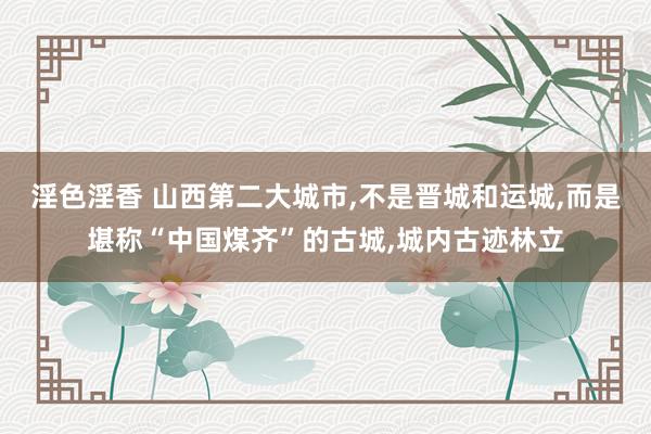 淫色淫香 山西第二大城市,不是晋城和运城,而是堪称“中国煤齐”的古城,城内古迹林立