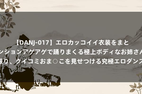【DANJ-017】エロカッコイイ衣装をまとい、エグイポーズでテンションアゲアゲで踊りまくる極上ボディなお姉さん。ガンガンに腰を振り、クイコミおま○こを見せつける究極エロダンス！ 2 宁波好意思景打动中东欧友东谈主：有东谈主衣服汉服来打卡