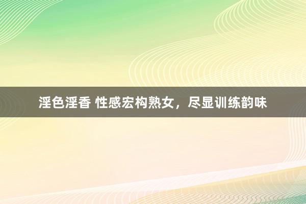 淫色淫香 性感宏构熟女，尽显训练韵味