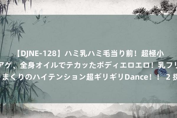 【DJNE-128】ハミ乳ハミ毛当り前！超極小ビキニでテンションアゲアゲ、全身オイルでテカッたボディエロエロ！乳フリ尻フリまくりのハイテンション超ギリギリDance！！ 2 探秘演义专区，找寻最独有的故事！