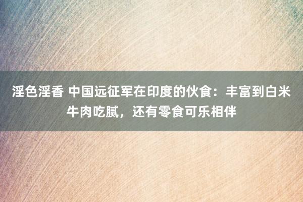 淫色淫香 中国远征军在印度的伙食：丰富到白米牛肉吃腻，还有零食可乐相伴