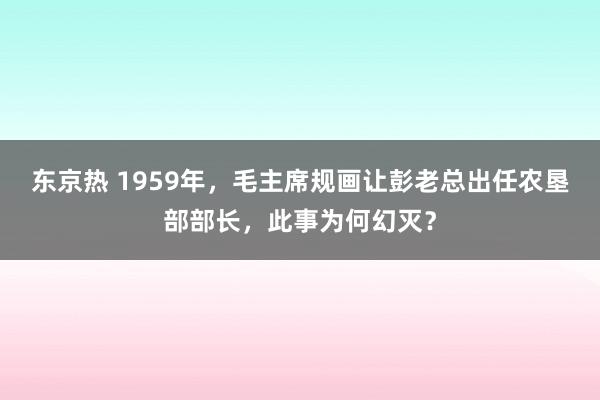 东京热 1959年，毛主席规画让彭老总出任农垦部部长，此事为何幻灭？