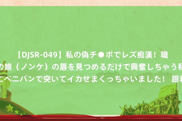 【DJSR-049】私の偽チ●ポでレズ痴漢！職場で見かけたカワイイあの娘（ノンケ）の唇を見つめるだけで興奮しちゃう私は欲求を抑えられずにペニバンで突いてイカせまくっちゃいました！ 跟着海港5-0青岛海牛，各项赛事得回15连胜，后头4个敌手有话说