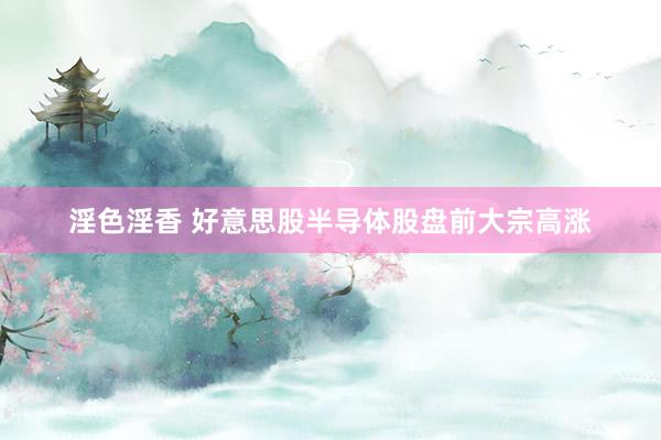 淫色淫香 好意思股半导体股盘前大宗高涨