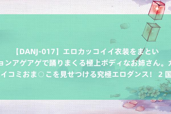 【DANJ-017】エロカッコイイ衣装をまとい、エグイポーズでテンションアゲアゲで踊りまくる極上ボディなお姉さん。ガンガンに腰を振り、クイコミおま○こを見せつける究極エロダンス！ 2 国任财险山东分公司贯串三年荣获“最好消耗者逍遥保障公司”
