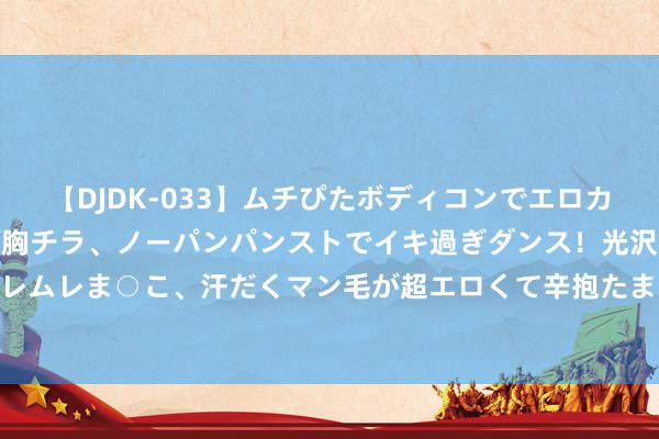【DJDK-033】ムチぴたボディコンでエロカワGALや爆乳お姉さんが胸チラ、ノーパンパンストでイキ過ぎダンス！光沢パンストから透けたムレムレま○こ、汗だくマン毛が超エロくて辛抱たまりまっしぇん！ 2 健合展望上半年收入、纯利双降