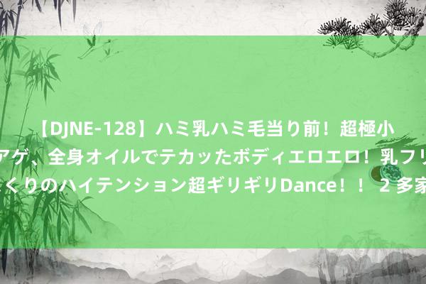 【DJNE-128】ハミ乳ハミ毛当り前！超極小ビキニでテンションアゲアゲ、全身オイルでテカッたボディエロエロ！乳フリ尻フリまくりのハイテンション超ギリギリDance！！ 2 多家券商已获利＂九连阳＂，什么情况？