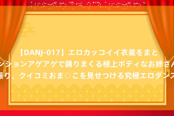 【DANJ-017】エロカッコイイ衣装をまとい、エグイポーズでテンションアゲアゲで踊りまくる極上ボディなお姉さん。ガンガンに腰を振り、クイコミおま○こを見せつける究極エロダンス！ 2 金融监管总局：握住健全戒备化解金融风险的体制机制 持续增强金融矫正的系统性、合座性、协同性
