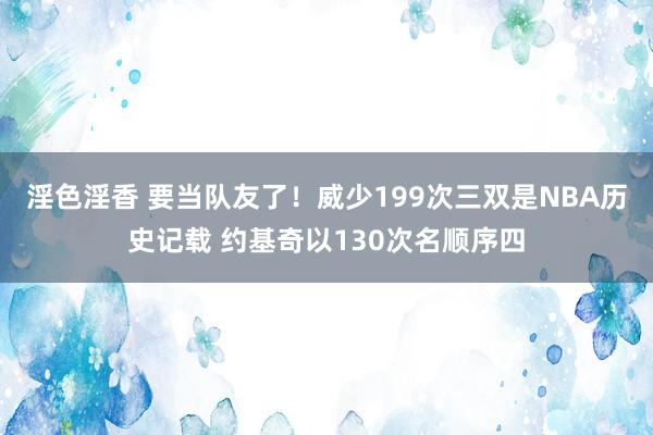 淫色淫香 要当队友了！威少199次三双是NBA历史记载 约基奇以130次名顺序四