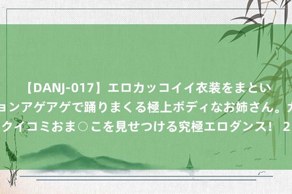 【DANJ-017】エロカッコイイ衣装をまとい、エグイポーズでテンションアゲアゲで踊りまくる極上ボディなお姉さん。ガンガンに腰を振り、クイコミおま○こを見せつける究極エロダンス！ 2 数据网站晒大球夏联数据：场均9.3助创记载 夺冠并荣膺MVP