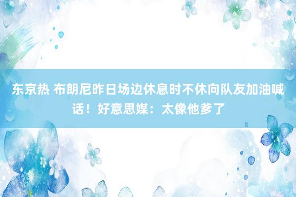 东京热 布朗尼昨日场边休息时不休向队友加油喊话！好意思媒：太像他爹了
