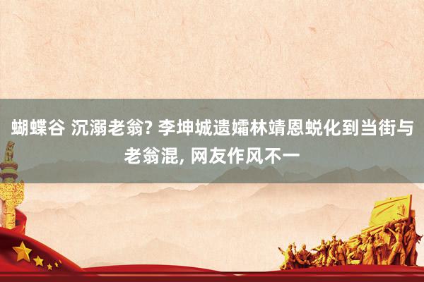 蝴蝶谷 沉溺老翁? 李坤城遗孀林靖恩蜕化到当街与老翁混, 网友作风不一