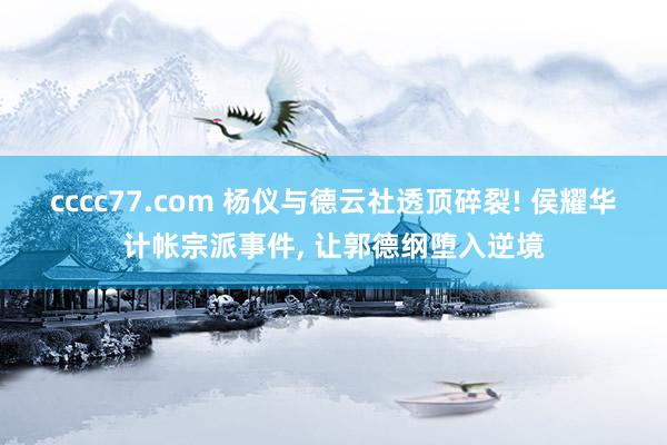 cccc77.com 杨仪与德云社透顶碎裂! 侯耀华计帐宗派事件, 让郭德纲堕入逆境