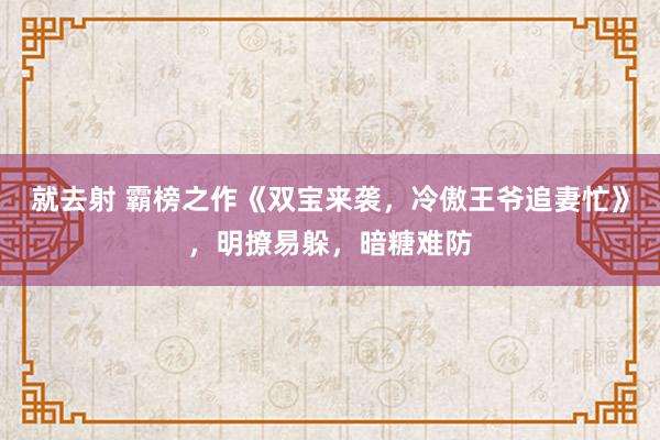 就去射 霸榜之作《双宝来袭，冷傲王爷追妻忙》，明撩易躲，暗糖难防