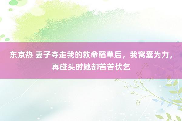 东京热 妻子夺走我的救命稻草后，我窝囊为力，再碰头时她却苦苦伏乞