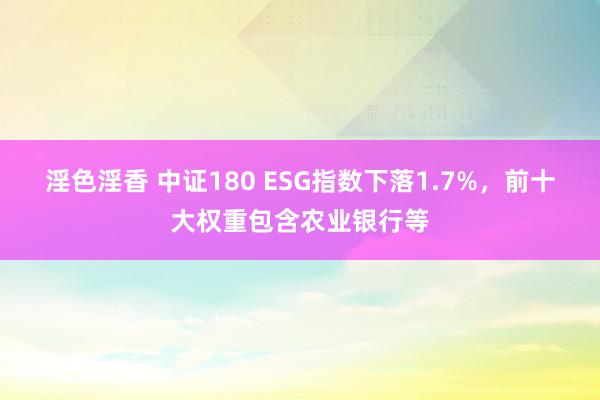 淫色淫香 中证180 ESG指数下落1.7%，前十大权重包含农业银行等