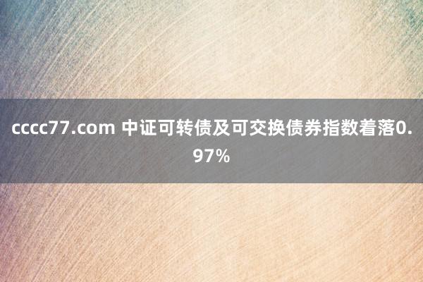 cccc77.com 中证可转债及可交换债券指数着落0.97%
