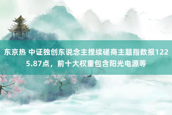 东京热 中证独创东说念主捏续磋商主题指数报1225.87点，前十大权重包含阳光电源等