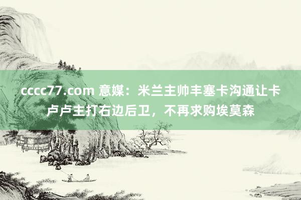 cccc77.com 意媒：米兰主帅丰塞卡沟通让卡卢卢主打右边后卫，不再求购埃莫森