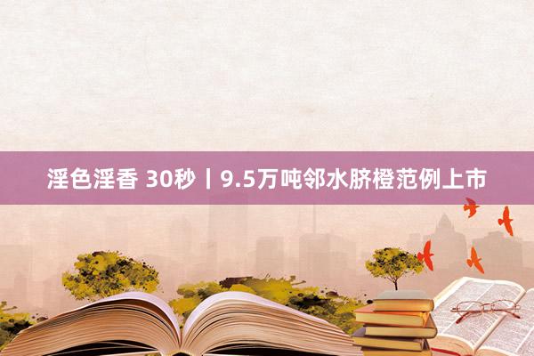 淫色淫香 30秒丨9.5万吨邻水脐橙范例上市