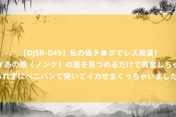 【DJSR-049】私の偽チ●ポでレズ痴漢！職場で見かけたカワイイあの娘（ノンケ）の唇を見つめるだけで興奮しちゃう私は欲求を抑えられずにペニバンで突いてイカせまくっちゃいました！ 30秒｜小柠檬放洋记：从四川隆昌到俄罗斯和非洲等地