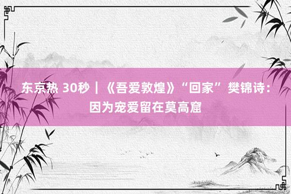 东京热 30秒｜《吾爱敦煌》“回家” 樊锦诗：因为宠爱留在莫高窟