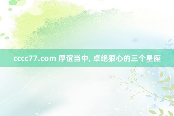 cccc77.com 厚谊当中, 卓绝狠心的三个星座
