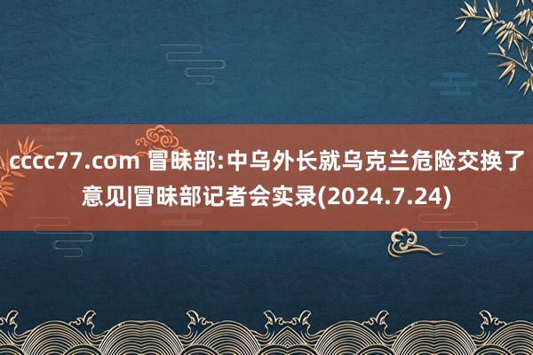cccc77.com 冒昧部:中乌外长就乌克兰危险交换了意见|冒昧部记者会实录(2024.7.24)