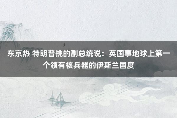 东京热 特朗普挑的副总统说：英国事地球上第一个领有核兵器的伊斯兰国度