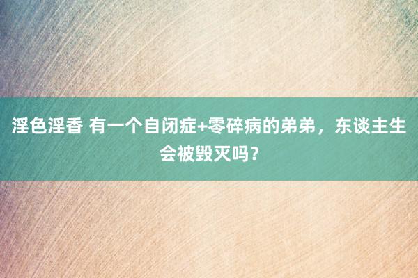 淫色淫香 有一个自闭症+零碎病的弟弟，东谈主生会被毁灭吗？