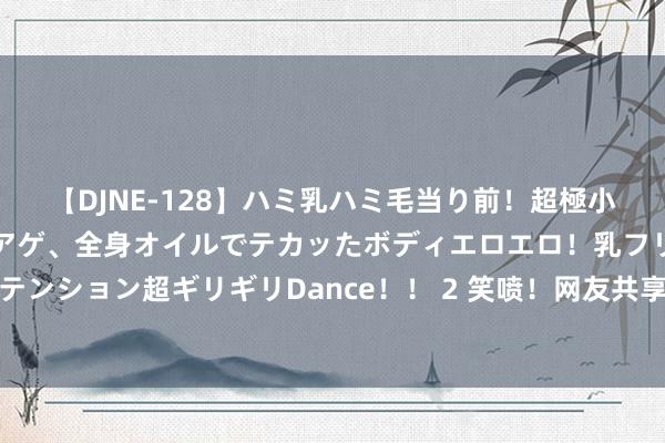 【DJNE-128】ハミ乳ハミ毛当り前！超極小ビキニでテンションアゲアゲ、全身オイルでテカッたボディエロエロ！乳フリ尻フリまくりのハイテンション超ギリギリDance！！ 2 笑喷！网友共享孩子深宵被她爹呼噜声吵醒，我却要笑死在褒贬区！