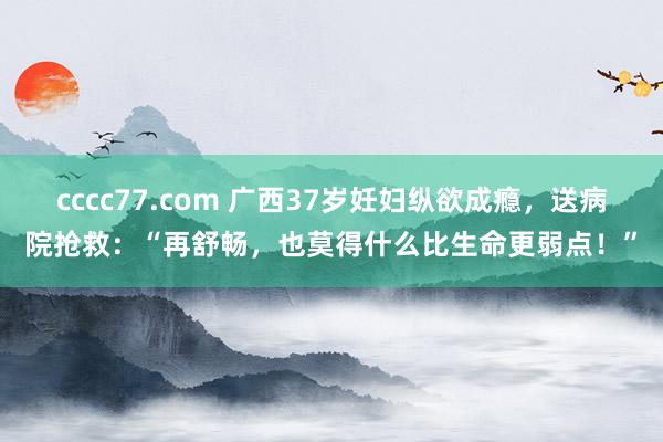 cccc77.com 广西37岁妊妇纵欲成瘾，送病院抢救：“再舒畅，也莫得什么比生命更弱点！”