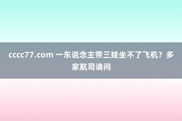 cccc77.com 一东说念主带三娃坐不了飞机？多家航司请问