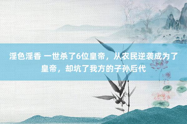 淫色淫香 一世杀了6位皇帝，从农民逆袭成为了皇帝，却坑了我方的子孙后代