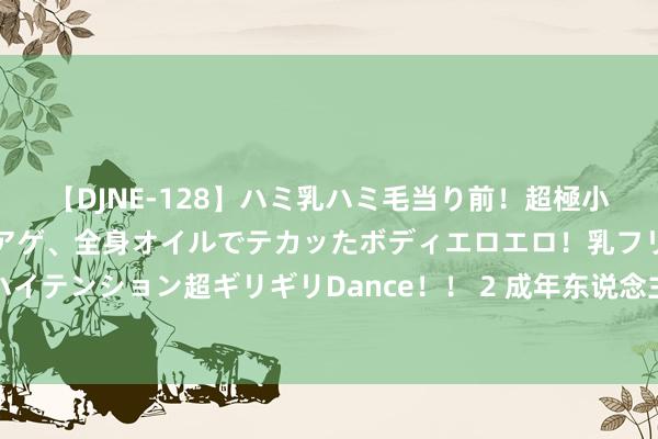 【DJNE-128】ハミ乳ハミ毛当り前！超極小ビキニでテンションアゲアゲ、全身オイルでテカッたボディエロエロ！乳フリ尻フリまくりのハイテンション超ギリギリDance！！ 2 成年东说念主最顶级的自律，是尊重别东说念主的三不雅