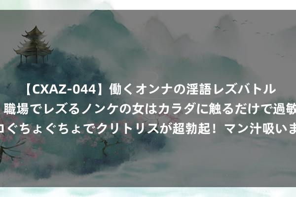 【CXAZ-044】働くオンナの淫語レズバトル DX 20シーン 4時間 職場でレズるノンケの女はカラダに触るだけで過敏に反応し、オマ○コぐちょぐちょでクリトリスが超勃起！マン汁吸いまくるとソリながらイキまくり！！ 漫评好意思龙套各人平正竞争：“龙套大王”