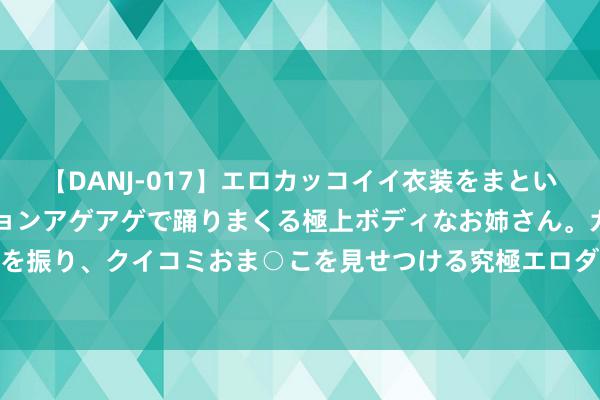 【DANJ-017】エロカッコイイ衣装をまとい、エグイポーズでテンションアゲアゲで踊りまくる極上ボディなお姉さん。ガンガンに腰を振り、クイコミおま○こを見せつける究極エロダンス！ 2 围绕发展所需，稳当民意所向