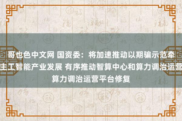 哥也色中文网 国资委：将加速推动以期骗示范牵引东说念主工智能产业发展 有序推动智算中心和算力调治运营平台修复